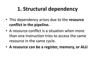 1. Structural dependency
• This dependency arises due to the resource
conflict in the pipeline.
• A resource conflict is a situation when more
than one instruction tries to access the same
resource in the same cycle.
• A resource can be a register, memory, or ALU
 