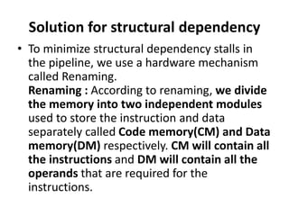 Solution for structural dependency
• To minimize structural dependency stalls in
the pipeline, we use a hardware mechanism
called Renaming.
Renaming : According to renaming, we divide
the memory into two independent modules
used to store the instruction and data
separately called Code memory(CM) and Data
memory(DM) respectively. CM will contain all
the instructions and DM will contain all the
operands that are required for the
instructions.
 