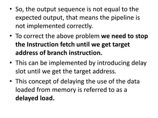 • So, the output sequence is not equal to the
expected output, that means the pipeline is
not implemented correctly.
• To correct the above problem we need to stop
the Instruction fetch until we get target
address of branch instruction.
• This can be implemented by introducing delay
slot until we get the target address.
• This concept of delaying the use of the data
loaded from memory is referred to as a
delayed load.
 