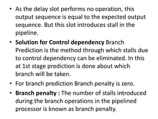 • As the delay slot performs no operation, this
output sequence is equal to the expected output
sequence. But this slot introduces stall in the
pipeline.
• Solution for Control dependency Branch
Prediction is the method through which stalls due
to control dependency can be eliminated. In this
at 1st stage prediction is done about which
branch will be taken.
• For branch prediction Branch penalty is zero.
• Branch penalty : The number of stalls introduced
during the branch operations in the pipelined
processor is known as branch penalty.
 