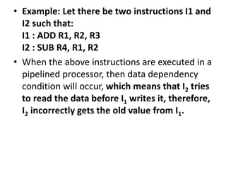 • Example: Let there be two instructions I1 and
I2 such that:
I1 : ADD R1, R2, R3
I2 : SUB R4, R1, R2
• When the above instructions are executed in a
pipelined processor, then data dependency
condition will occur, which means that I2 tries
to read the data before I1 writes it, therefore,
I2 incorrectly gets the old value from I1.
 