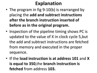 Explanation
• The program in fig 9-10(b) is rearranged by
placing the add and subtract instructions
after the branch instruction inserted of
before as in the original program.
• Inspection of the pipeline timing shows PC is
updated to the value of X in clock cycle 5,but
the add and subtract instructions are fetched
from memory and executed in the proper
sequence.
• If the load instruction is at address 101 and X
is equal to 350,the branch instruction is
fetched from address 103.
 