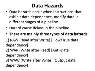 Data Hazards
• Data hazards occur when instructions that
exhibit data dependence, modify data in
different stages of a pipeline.
• Hazard cause delays in the pipeline.
• There are mainly three types of data hazards:
1) RAW (Read after Write) [Flow/True data
dependency]
2) WAR (Write after Read) [Anti-Data
dependency]
3) WAW (Write after Write) [Output data
dependency]
 