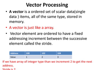 Vector Processing
• A vector is a ordered set of scalar data(single
data ) items, all of the same type, stored in
memory.
• A vector is just like a array.
• Vector element are ordered to have a fixed
addressing increment between the successive
element called the stride.
Address 100 102 104
Value 1 2 3
If we have array of integer type than we increment 2 to get the next
address.
 