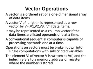 Vector Operations
A vector is a ordered set of a one-dimensional array
of data items.
A vector V of length n is represented as a row
vector by V=[V1,V2,V3…Vn] data items.
It may be represented as a column vector if the
data items are listed operands one at a time.
A conventional sequential computer is capable of
processing operands one at a time.
Operations on vectors must be broken down into
single computations with subscripted variables.
The element Vi of vector V is written as V(I) and the
index I refers to a memory address or register
where the number is stored.
 