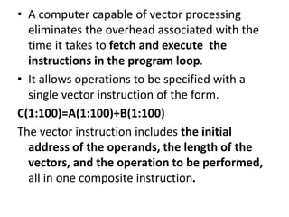 • A computer capable of vector processing
eliminates the overhead associated with the
time it takes to fetch and execute the
instructions in the program loop.
• It allows operations to be specified with a
single vector instruction of the form.
C(1:100)=A(1:100)+B(1:100)
The vector instruction includes the initial
address of the operands, the length of the
vectors, and the operation to be performed,
all in one composite instruction.
 