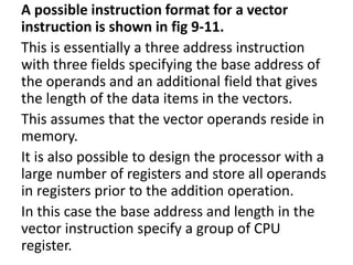 A possible instruction format for a vector
instruction is shown in fig 9-11.
This is essentially a three address instruction
with three fields specifying the base address of
the operands and an additional field that gives
the length of the data items in the vectors.
This assumes that the vector operands reside in
memory.
It is also possible to design the processor with a
large number of registers and store all operands
in registers prior to the addition operation.
In this case the base address and length in the
vector instruction specify a group of CPU
register.
 