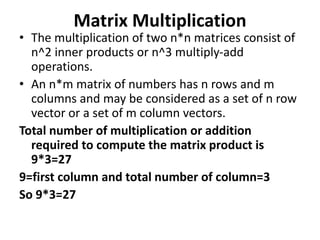 Matrix Multiplication
• The multiplication of two n*n matrices consist of
n^2 inner products or n^3 multiply-add
operations.
• An n*m matrix of numbers has n rows and m
columns and may be considered as a set of n row
vector or a set of m column vectors.
Total number of multiplication or addition
required to compute the matrix product is
9*3=27
9=first column and total number of column=3
So 9*3=27
 