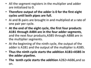 • All the segment registers in the multiplier and adder
are initialized to 0.
• Therefore output of the adder is 0 for the first eight
cycles until both pipes are full.
• Ai and Bi pairs are brought in and multiplied at a rate of
one pair per cycle.
• At the end of the eight cycle, the first four products
A1B1 through A4B4 are in the four adder segments,
and the next four products,A5B5 through A8B8 are in
the multiplier segments.
• At the beginning of the ninth cycle, the output of the
adder is A1B1 and the output of the multiplier is A5B5.
• Thus the ninth cycle starts the addition A1B1+A5B5 in
the adder pipeline.
• The tenth cycle starts the addition A2B2+A6B6,and so
on.
 
