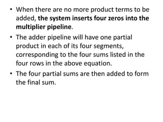 • When there are no more product terms to be
added, the system inserts four zeros into the
multiplier pipeline.
• The adder pipeline will have one partial
product in each of its four segments,
corresponding to the four sums listed in the
four rows in the above equation.
• The four partial sums are then added to form
the final sum.
 