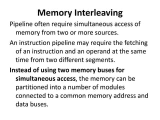 Memory Interleaving
Pipeline often require simultaneous access of
memory from two or more sources.
An instruction pipeline may require the fetching
of an instruction and an operand at the same
time from two different segments.
Instead of using two memory buses for
simultaneous access, the memory can be
partitioned into a number of modules
connected to a common memory address and
data buses.
 