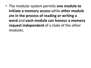 • The modular system permits one module to
initiate a memory access while other module
are in the process of reading or writing a
word and each module can honour a memory
request independent of a state of the other
modules.
 
