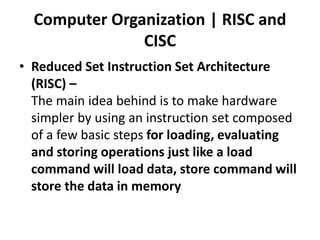 Computer Organization | RISC and
CISC
• Reduced Set Instruction Set Architecture
(RISC) –
The main idea behind is to make hardware
simpler by using an instruction set composed
of a few basic steps for loading, evaluating
and storing operations just like a load
command will load data, store command will
store the data in memory
 