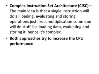 • Complex Instruction Set Architecture (CISC) –
The main idea is that a single instruction will
do all loading, evaluating and storing
operations just like a multiplication command
will do stuff like loading data, evaluating and
storing it, hence it’s complex.
• Both approaches try to increase the CPU
performance
 