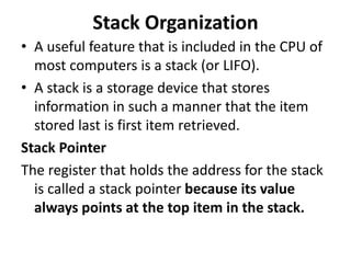 Stack Organization
• A useful feature that is included in the CPU of
most computers is a stack (or LIFO).
• A stack is a storage device that stores
information in such a manner that the item
stored last is first item retrieved.
Stack Pointer
The register that holds the address for the stack
is called a stack pointer because its value
always points at the top item in the stack.
 