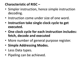Characteristic of RISC –
• Simpler instruction, hence simple instruction
decoding.
• Instruction come under size of one word.
• Instruction take single clock cycle to get
executed.
• One clock cycle for each instruction includes:
fetch, decode and executed
• More number of general purpose register.
• Simple Addressing Modes.
• Less Data types.
• Pipeling can be achieved.
 