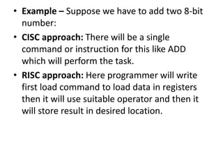 • Example – Suppose we have to add two 8-bit
number:
• CISC approach: There will be a single
command or instruction for this like ADD
which will perform the task.
• RISC approach: Here programmer will write
first load command to load data in registers
then it will use suitable operator and then it
will store result in desired location.
 