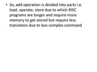 • So, add operation is divided into parts i.e.
load, operate, store due to which RISC
programs are longer and require more
memory to get stored but require less
transistors due to less complex command
 
