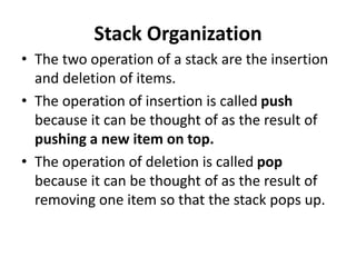 Stack Organization
• The two operation of a stack are the insertion
and deletion of items.
• The operation of insertion is called push
because it can be thought of as the result of
pushing a new item on top.
• The operation of deletion is called pop
because it can be thought of as the result of
removing one item so that the stack pops up.
 