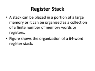 Register Stack
• A stack can be placed in a portion of a large
memory or it can be organized as a collection
of a finite number of memory words or
registers.
• Figure shows the organization of a 64-word
register stack.
 