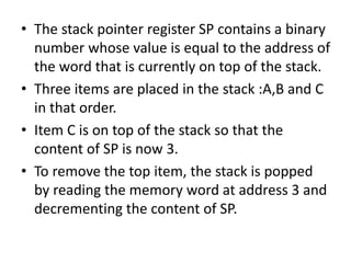 • The stack pointer register SP contains a binary
number whose value is equal to the address of
the word that is currently on top of the stack.
• Three items are placed in the stack :A,B and C
in that order.
• Item C is on top of the stack so that the
content of SP is now 3.
• To remove the top item, the stack is popped
by reading the memory word at address 3 and
decrementing the content of SP.
 