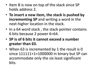 • Item B is now on top of the stack since SP
holds address 2.
• To insert a new item, the stack is pushed by
incrementing SP and writing a word in the
next-higher location in the stack.
• In a 64 word stack , the stack pointer contains
6 bits because 2 power 6=64.
• SP is of 6 bits it cannot exceed a number
greater than 63.
• When 63 is incremented by 1 the result is 0
since 111111+1=1000000 in binary but SP can
accommodate only the six least significant
bits.
 