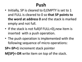 Push
• Initially, SP is cleared to 0,EMPTY is set to 1
and FULL is cleared to 0 so that SP points to
the word at address 0 and the stack is marked
empty and not full.
• If the stack is not full(if FULL=0),new item is
inserted with a push operation.
• The push operation is implemented with the
following sequence of micro operations:
SP<-SP+1 increment stack pointer
M[SP]<-DR write item on top of the stack.
 