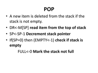POP
• A new item is deleted from the stack if the
stack is not empty.
• DR<-M[SP] read item from the top of stack
• SP<-SP-1 Decrement stack pointer
• If(SP=0) then (EMPTY<-1) check if stack is
empty
FULL<-0 Mark the stack not full
 
