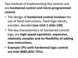 Two method of implementing the control unit
are hardwired control and micro-programmed
control.
• The design of hardwired control involves the
use of fixed instructions, fixed logic blocks,
encoder, decoder.(see Unit 1 slide 140)
• The key characteristics of hardwired control
logic are high-speed operation, expensive,
relatively complex and no flexibility of adding
new instructions.
• Example CPU with hardwired logic control
are Intel 8085,RISC CPUs.
 