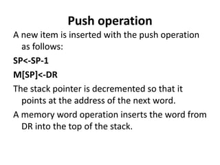 Push operation
A new item is inserted with the push operation
as follows:
SP<-SP-1
M[SP]<-DR
The stack pointer is decremented so that it
points at the address of the next word.
A memory word operation inserts the word from
DR into the top of the stack.
 