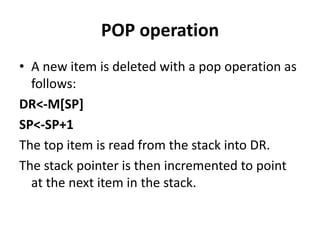 POP operation
• A new item is deleted with a pop operation as
follows:
DR<-M[SP]
SP<-SP+1
The top item is read from the stack into DR.
The stack pointer is then incremented to point
at the next item in the stack.
 