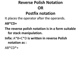 Reverse Polish Notation
OR
Postfix notation
It places the operator after the operands.
AB*CD+
The reverse polish notation is in a form suitable
for stack manipulation.
Infix: A*B+C*D is written in reverse Polish
notation as :
AB*CD*+
 