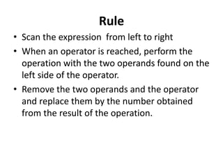 Rule
• Scan the expression from left to right
• When an operator is reached, perform the
operation with the two operands found on the
left side of the operator.
• Remove the two operands and the operator
and replace them by the number obtained
from the result of the operation.
 