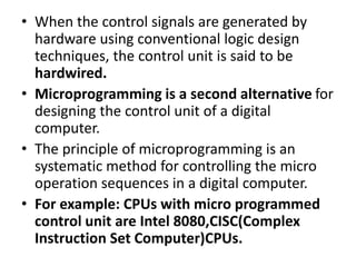 • When the control signals are generated by
hardware using conventional logic design
techniques, the control unit is said to be
hardwired.
• Microprogramming is a second alternative for
designing the control unit of a digital
computer.
• The principle of microprogramming is an
systematic method for controlling the micro
operation sequences in a digital computer.
• For example: CPUs with micro programmed
control unit are Intel 8080,CISC(Complex
Instruction Set Computer)CPUs.
 