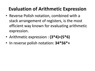 Evaluation of Arithmetic Expression
• Reverse Polish notation, combined with a
stack arrangement of registers, is the most
efficient way known for evaluating arithmetic
expression.
• Arithmetic expression : (3*4)+(5*6)
• In reverse polish notation: 34*56*+
 