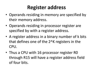 Register address
• Operands residing in memory are specified by
their memory address.
• Operands residing in processor register are
specified by with a register address.
• A register address in a binary number of k bits
that defines one of the 2^K registers in the
CPU.
• Thus a CPU with 16 processor register R0
through R15 will have a register address field
of four bits.
 