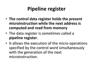 Pipeline register
• The control data register holds the present
microinstruction while the next address is
computed and read from memory
• The data register is sometimes called a
pipeline register.
• It allows the execution of the micro operations
specified by the control word simultaneously
with the generation of the next
microinstruction.
 