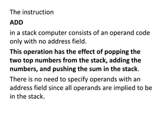 The instruction
ADD
in a stack computer consists of an operand code
only with no address field.
This operation has the effect of popping the
two top numbers from the stack, adding the
numbers, and pushing the sum in the stack.
There is no need to specify operands with an
address field since all operands are implied to be
in the stack.
 