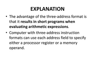 EXPLANATION
• The advantage of the three-address format is
that it results in short programs when
evaluating arithmetic expressions.
• Computer with three-address instruction
formats can use each address field to specify
either a processor register or a memory
operand.
 