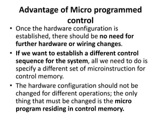 Advantage of Micro programmed
control
• Once the hardware configuration is
established, there should be no need for
further hardware or wiring changes.
• If we want to establish a different control
sequence for the system, all we need to do is
specify a different set of microinstruction for
control memory.
• The hardware configuration should not be
changed for different operations; the only
thing that must be changed is the micro
program residing in control memory.
 