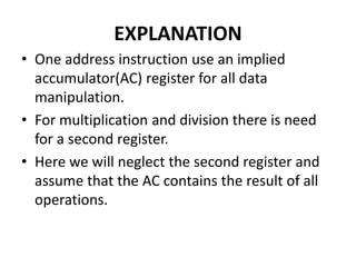 EXPLANATION
• One address instruction use an implied
accumulator(AC) register for all data
manipulation.
• For multiplication and division there is need
for a second register.
• Here we will neglect the second register and
assume that the AC contains the result of all
operations.
 