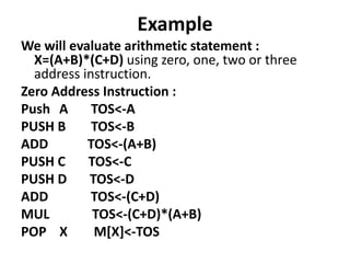 Example
We will evaluate arithmetic statement :
X=(A+B)*(C+D) using zero, one, two or three
address instruction.
Zero Address Instruction :
Push A TOS<-A
PUSH B TOS<-B
ADD TOS<-(A+B)
PUSH C TOS<-C
PUSH D TOS<-D
ADD TOS<-(C+D)
MUL TOS<-(C+D)*(A+B)
POP X M[X]<-TOS
 