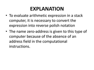 EXPLANATION
• To evaluate arithmetic expression in a stack
computer, it is necessary to convert the
expression into reverse polish notation
• The name zero-address is given to this type of
computer because of the absence of an
address field in the computational
instructions.
 