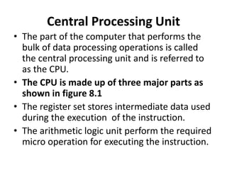 Central Processing Unit
• The part of the computer that performs the
bulk of data processing operations is called
the central processing unit and is referred to
as the CPU.
• The CPU is made up of three major parts as
shown in figure 8.1
• The register set stores intermediate data used
during the execution of the instruction.
• The arithmetic logic unit perform the required
micro operation for executing the instruction.
 