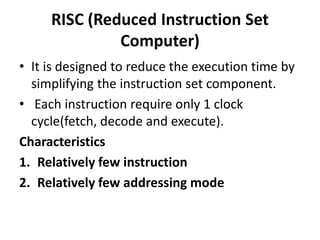 RISC (Reduced Instruction Set
Computer)
• It is designed to reduce the execution time by
simplifying the instruction set component.
• Each instruction require only 1 clock
cycle(fetch, decode and execute).
Characteristics
1. Relatively few instruction
2. Relatively few addressing mode
 