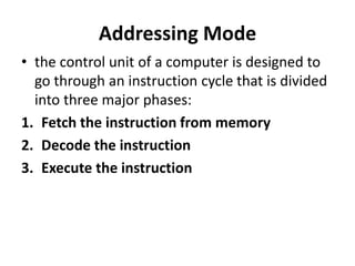 Addressing Mode
• the control unit of a computer is designed to
go through an instruction cycle that is divided
into three major phases:
1. Fetch the instruction from memory
2. Decode the instruction
3. Execute the instruction
 