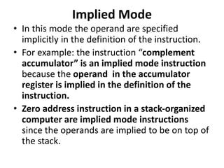 Implied Mode
• In this mode the operand are specified
implicitly in the definition of the instruction.
• For example: the instruction “complement
accumulator” is an implied mode instruction
because the operand in the accumulator
register is implied in the definition of the
instruction.
• Zero address instruction in a stack-organized
computer are implied mode instructions
since the operands are implied to be on top of
the stack.
 