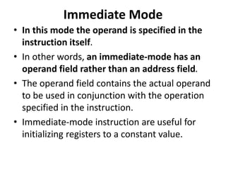 Immediate Mode
• In this mode the operand is specified in the
instruction itself.
• In other words, an immediate-mode has an
operand field rather than an address field.
• The operand field contains the actual operand
to be used in conjunction with the operation
specified in the instruction.
• Immediate-mode instruction are useful for
initializing registers to a constant value.
 