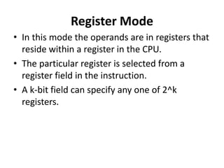 Register Mode
• In this mode the operands are in registers that
reside within a register in the CPU.
• The particular register is selected from a
register field in the instruction.
• A k-bit field can specify any one of 2^k
registers.
 