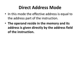 Direct Address Mode
• In this mode the effective address is equal to
the address part of the instruction.
• The operand reside in the memory and its
address is given directly by the address field
of the instruction.
 